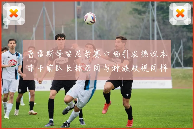 普雷斯蒂安尼禁赛六场引发热议本菲卡前队长称恐同与种族歧视同样严重