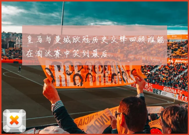 皇马与曼城欧冠历史交锋回顾谁能在淘汰赛中笑到最后