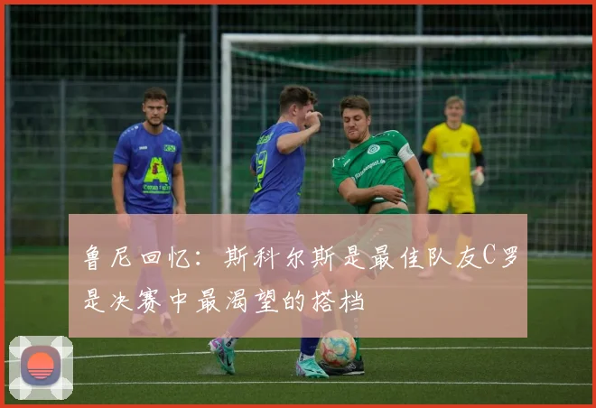 鲁尼回忆：斯科尔斯是最佳队友C罗是决赛中最渴望的搭档