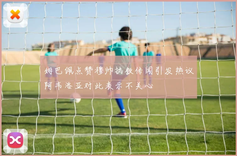 姆巴佩点赞穆帅执教传闻引发热议阿韦洛亚对此表示不关心