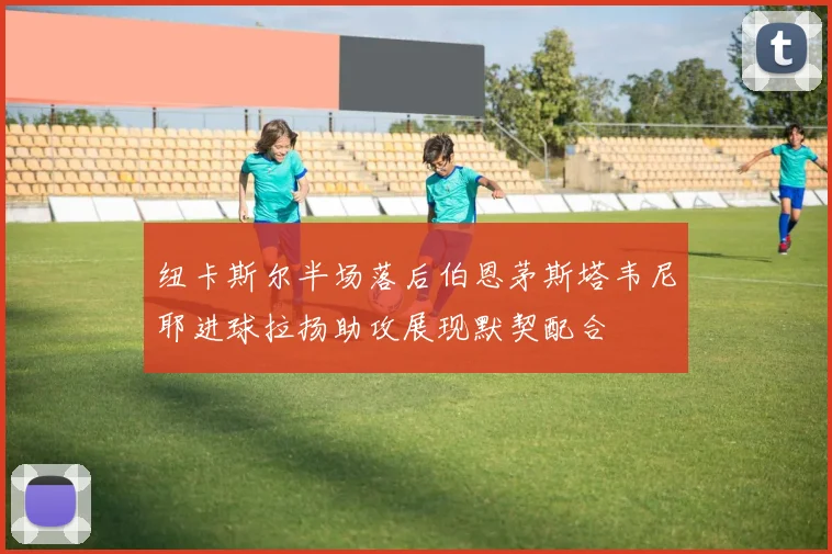 纽卡斯尔半场落后伯恩茅斯塔韦尼耶进球拉扬助攻展现默契配合