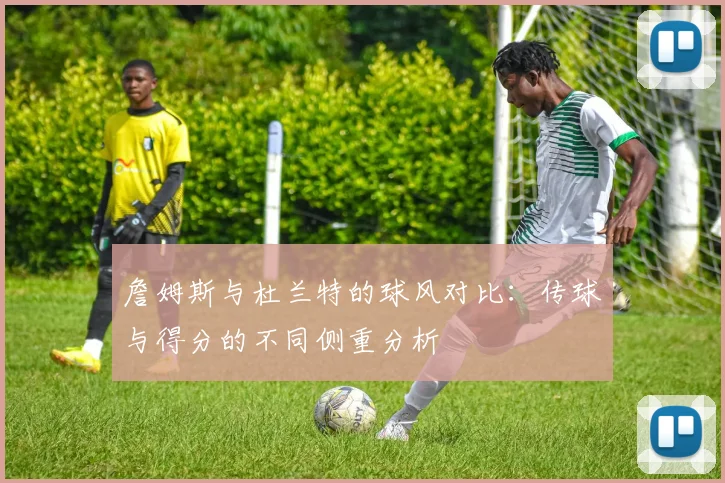 詹姆斯与杜兰特的球风对比：传球与得分的不同侧重分析