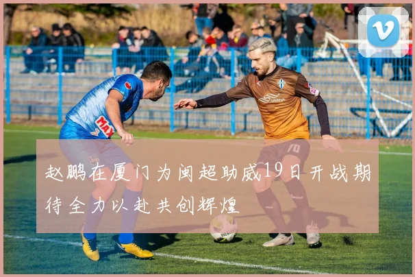 赵鹏在厦门为闽超助威19日开战期待全力以赴共创辉煌
