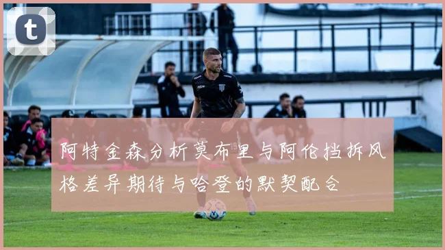 阿特金森分析莫布里与阿伦挡拆风格差异期待与哈登的默契配合