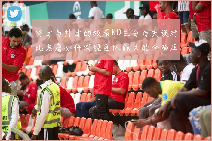 将才与帅才的较量KD三分与失误对比老詹如何实现团队能力的全面压制