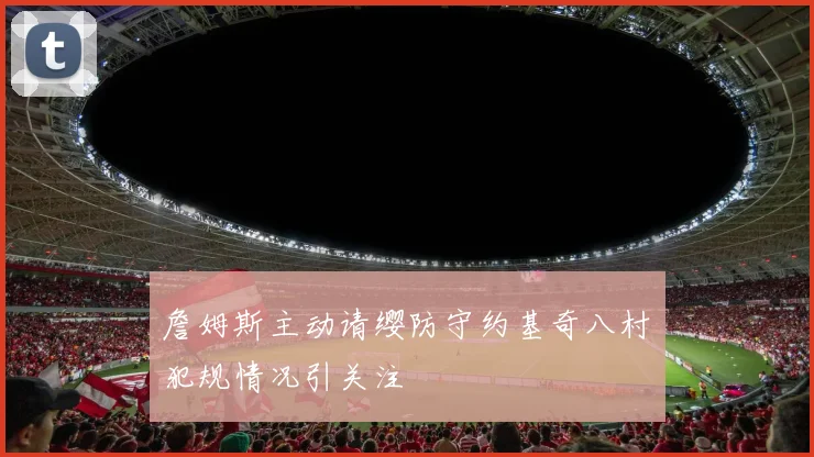 詹姆斯主动请缨防守约基奇八村塁犯规情况引关注