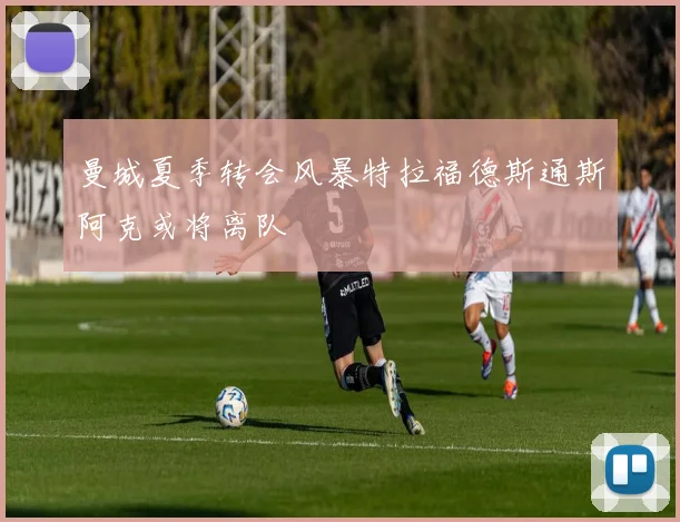 曼城夏季转会风暴特拉福德斯通斯阿克或将离队
