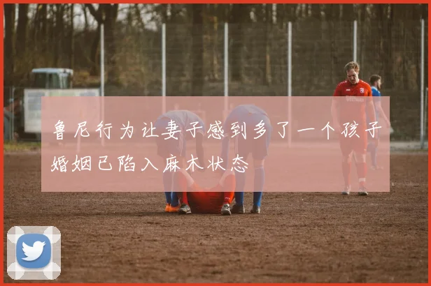 鲁尼行为让妻子感到多了一个孩子婚姻已陷入麻木状态