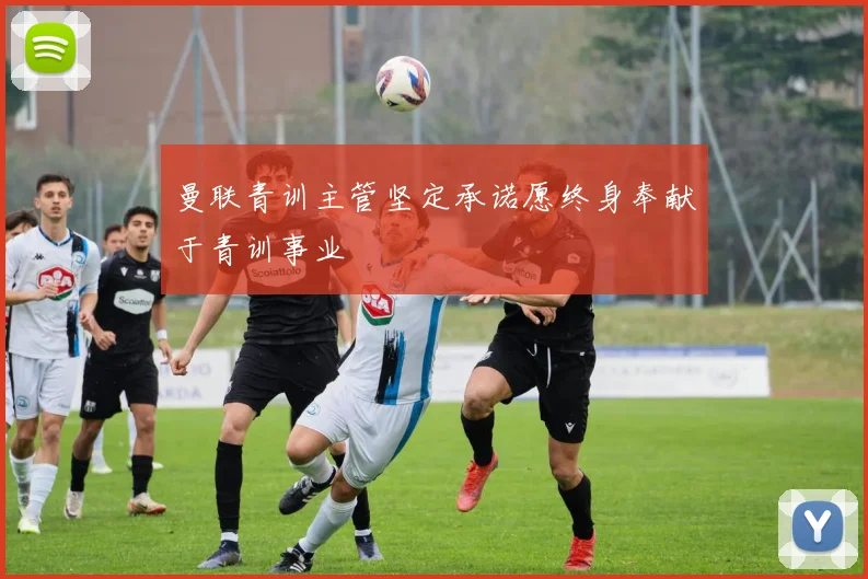 曼联青训主管坚定承诺愿终身奉献于青训事业