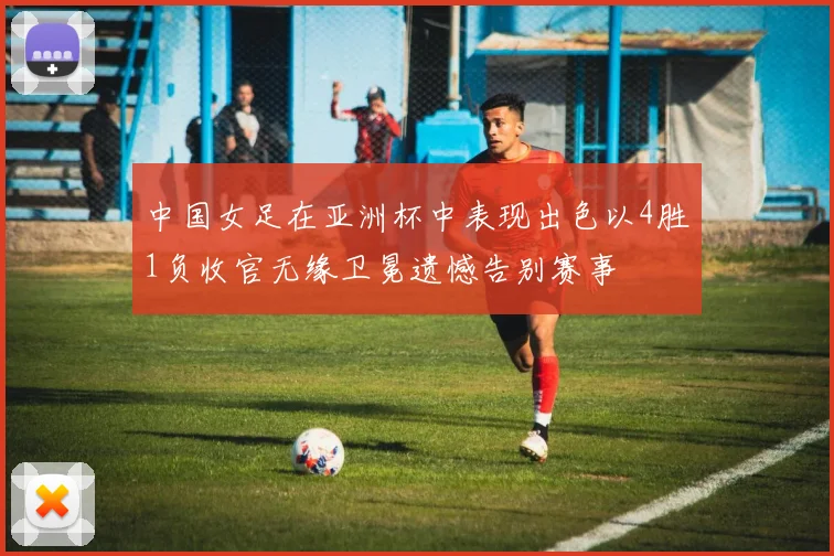 中国女足在亚洲杯中表现出色以4胜1负收官无缘卫冕遗憾告别赛事