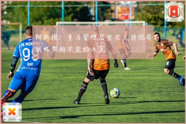 阿斯报：皇马管理层坚定支持现有战略架构不变的决策