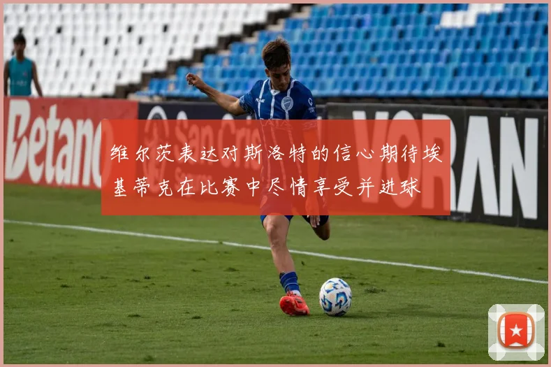 维尔茨表达对斯洛特的信心期待埃基蒂克在比赛中尽情享受并进球