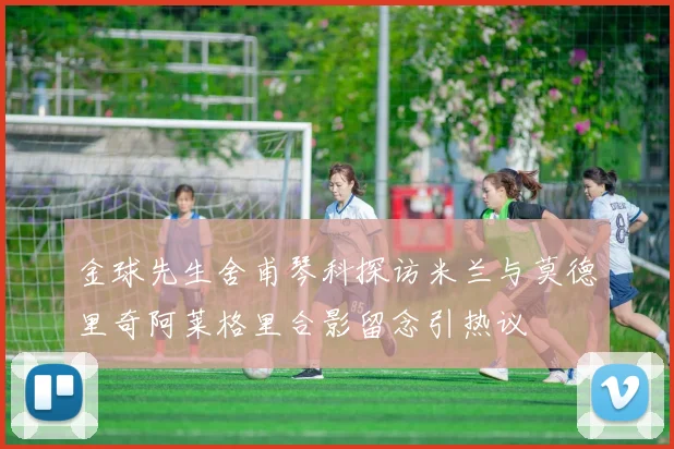 金球先生舍甫琴科探访米兰与莫德里奇阿莱格里合影留念引热议