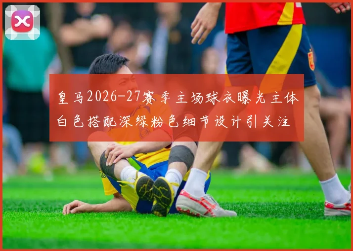 皇马2026-27赛季主场球衣曝光主体白色搭配深绿粉色细节设计引关注